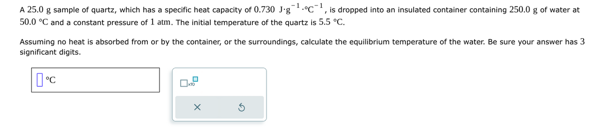 -1
"
A 25.0 g sample of quartz, which has a specific heat capacity of 0.730 J.g •°C is dropped into an insulated container containing 250.0 g of water at
50.0 °C and a constant pressure of 1 atm. The initial temperature of the quartz is 5.5 °C.
Assuming no heat is absorbed from or by the container, or the surroundings, calculate the equilibrium temperature of the water. Be sure your answer has 3
significant digits.
°C
x10
x