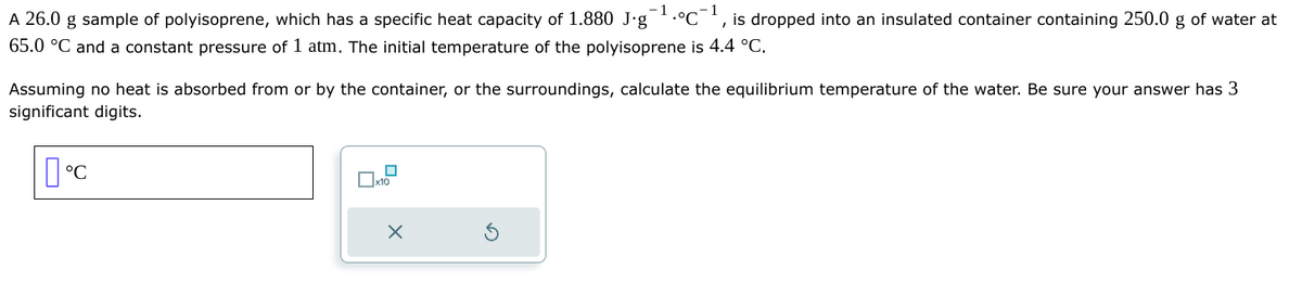 -1
I
A 26.0 g sample of polyisoprene, which has a specific heat capacity of 1.880 J.g •°C is dropped into an insulated container containing 250.0 g of water at
65.0 °C and a constant pressure of 1 atm. The initial temperature of the polyisoprene is 4.4 °C.
Assuming no heat is absorbed from or by the container, or the surroundings, calculate the equilibrium temperature of the water. Be sure your answer has 3
significant digits.
°C
0x10
X