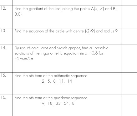 12.
13.
14.
15.
16.
Find the gradient of the line joining the points A(5, -7) and B(-
3,01
Find the equation of the circle with centre (-2,9) and radius 9
By use of calculator and sketch graphs, find all possible
solutions of the trigonometric equation sin x -0.6 for
-2T≤x≤2n
Find the nth term of the arithmetic sequence
2, 5, 8, 11, 14
Find the nth term of the quadratic sequence
9, 18, 33, 54, 81