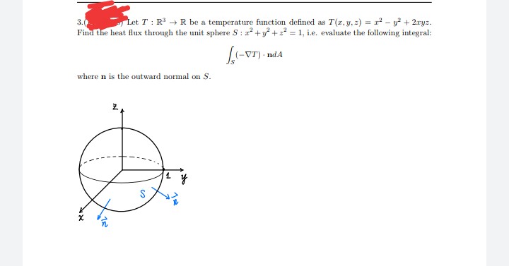 3.0
Let T: R³ R be a temperature function defined as T(x, y, z) = x² - y² + 2xyz.
Find the heat flux through the unit sphere S: x² + y² + ² = 1, i.e. evaluate the following integral:
(VT)
-VT)
ndA
where n is the outward normal on S.
y
18
15²
so