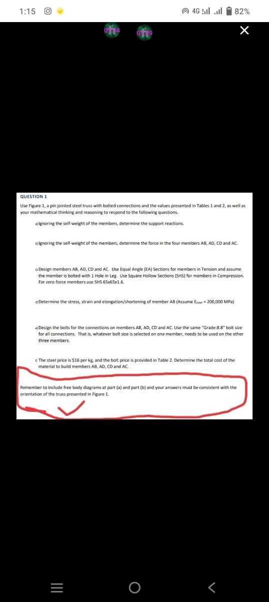 1:15 O
(0) 46 | | 5 82%
X
QUESTION 1
Use Figure 1, a pin jointed steel truss with bolted connections and the values presented in Tables 1 and 2, as well as
your mathematical thinking and reasoning to respond to the following questions.
al Ignoring the self-weight of the members, determine the support reactions.
b) Ignoring the self-weight of the members, determine the force in the four members AB, AD, CD and AC
Design members AB, AD, CD and AC. Use Equal Angle (EA) Sections for members in Tension and assume
the member is bolted with 1 Hole in Leg. Use Square Hollow Sections (SHS) for members in Compression.
For zero-force members use SHS 65x65x1.6.
Determine the stress, strain and elongation/shortening of member AB (Assume Esteel200,000 MPa)
Design the bolts for the connections on members AB, AD, CD and AC. Use the same "Grade:8.8" bolt size
for all connections. That is, whatever bolt size is selected on one member, needs to be used on the other
three members.
The steel price is $16 per kg, and the bolt price is provided in Table 2. Determine the total cost of the
material to build members AB, AD, CD and AC.
Remember to include free body diagrams at part (a) and part (b) and your answers must be consistent with the
orientation of the truss presented in Figure 1.
|||