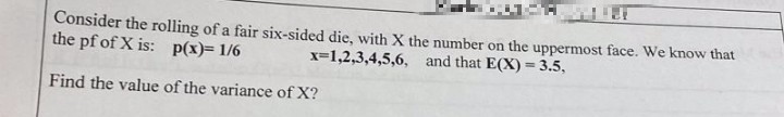 Consider the rolling of a fair six-sided die, with X the number on the uppermost face. We know that
the pf of X is: p(x)= 1/6
x=1,2,3,4,5,6,
and that E(X)= 3.5,
Find the value of the variance of X?