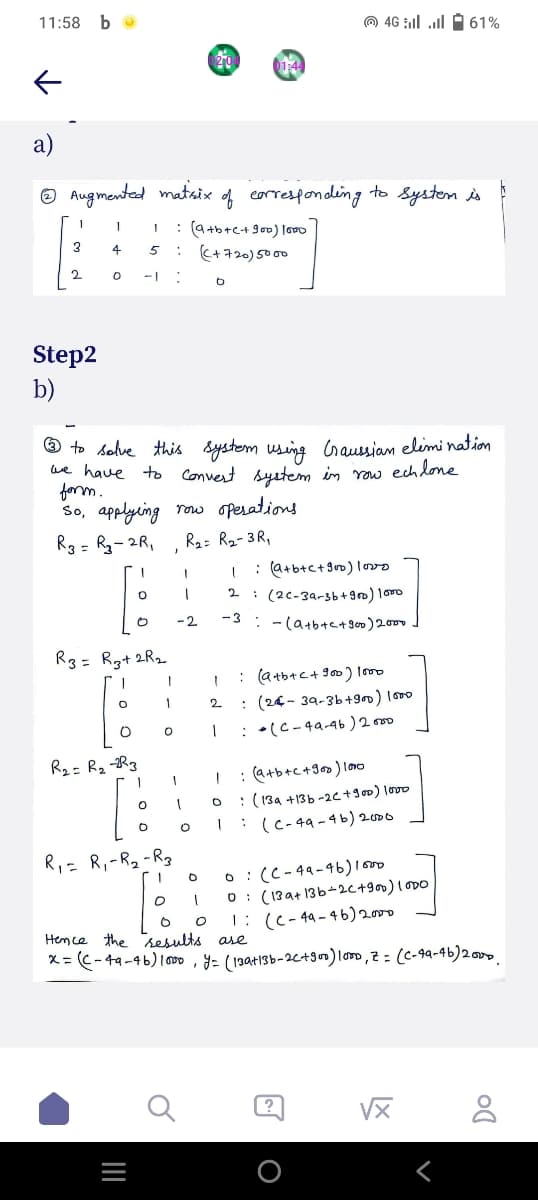 11:58 bo
a)
0 46 | | 2 61%
01:44
Augmented matrix
of corresponding to system is
1
3
4 5 : (+720) 5000
2
0
*
b
Step2
b)
we have
to solve this system using Graussian elimination.
to Convert system in row echlone.
form.
So, applying row operations.
R3 = R₂-2R₁
R₂= R₂-3R₁
I
1
: (a+b+c+ 900) 1000
0
1
2
(2c-3a-3b+900) 1000
o
-2
-3
(a+b+c+ 900) 2000
R3= R3+2R₂
T
1
1
: (a+b+c + 900) 1000
O
1
2 : (24-39-3b +900) 1000
O
1
: (C-49-46) 2000
R₂= R₂-3
1
1
: (a+b+c+900) 1000
O
O
: (13a +13b-2c + 900) 1000
O
1
: (c-49-4b) 2000
R₁ = R₁ - R₂-R3
O
0
(C-49-46) 1000
O 1 0 (139+13b-2C+900) 1000
0 O 1: (C-49-46) 2000
Hence the results are
x= ((-49-46) 1000, y = (139+13b-2(+900) 1000, Z = (C-49-46) 2000.
8
020
I : (a+b+c+ 900) 1000
J
LX
Do