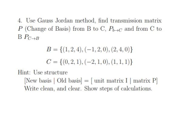 4. Use Gauss Jordan method, find transmission matrix
P (Change of Basis) from B to C, P-c and from C to
B PC-B
B = {(1, 2, 4), (-1,2,0), (2, 4, 0)}
C = {(0, 2, 1), (2, 1, 0), (1, 1, 1)}
Hint: Use structure
[New basis | Old basis] = [unit matrix I | matrix P]
Write clean, and clear. Show steps of calculations.