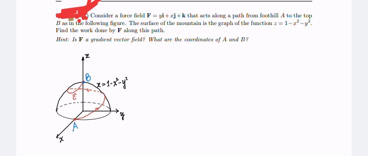 T
Consider a force field F = yi+zj+k that acts along a path from foothill A to the top
B as in the following figure. The surface of the mountain is the graph of the function z = 1-2²-y².
Find the work done by F along this path.
Hint: Is F a gradient vector field? What are the coordinates of A and B?
B
Xx=1-x²-y²
y