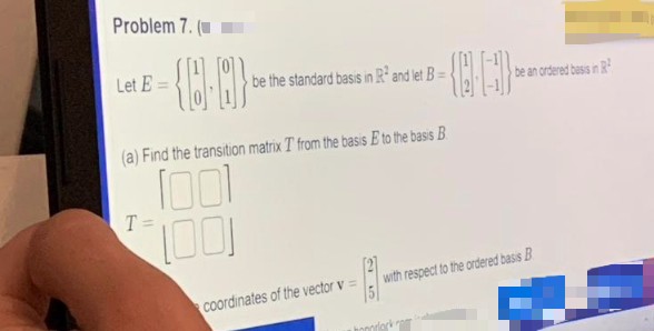 Problem 7. (
Let E=
- {0.0}*
be the standard basis in R² and let B =
(a) Find the transition matrix T from the basis E to the basis B
T=
1001
1001
coordinates of the vector v =
25
be an ordered basis in R²
with respect to the ordered basis B
hooleko