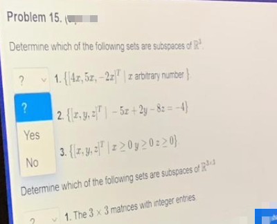 Problem 15.
Determine which of the following sets are subspaces of R³
?
1.4r, 52,-27 z arbitrary number}
V
?
2. {r, y, z-52+2y-82=-4)
Yes
3. (z.y. zz>0y20220}
No
Determine which of the following sets are subspaces of R¹
1. The 3 x 3 matrices with integer entries
2