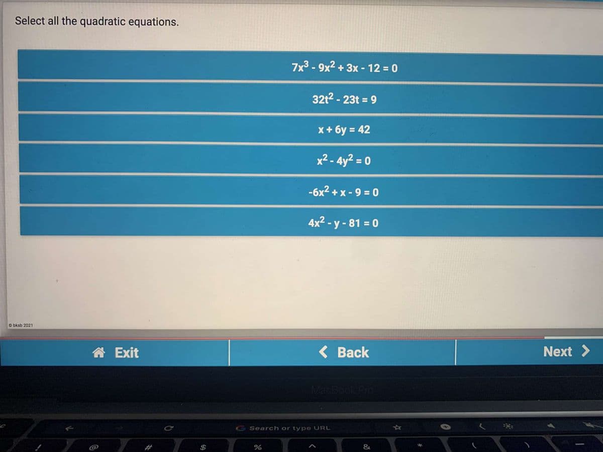 Select all the quadratic equations.
7x³ - 9x² + 3x - 12 = 0
32t2 - 23t = 9
x + 6y = 42
x² - 4y² = 0
%3D
-6x2 + x - 9 = 0
4x2 - y - 81 = 0
%3D
bksb 2021
合 Exit
< Вack
Next >
MacBook Pro
Ce
G Search or type URL
&
%24
