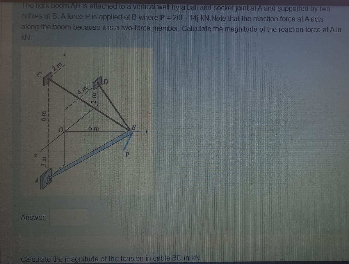 The light boom AB is attached to a verticalwall by a ball and socket joint at A and supported by two
cables at B. A force P is applied at B where P= 20i - 14j kN.Note that the reaction force at A acts
along the boom because it is a two-force member. Calculate the magnitude of the reaction force at A in
kN.
2 m
C.
4m
6 m
Answer:
Calculate the magnitude of the tension in cable BD in kN.
