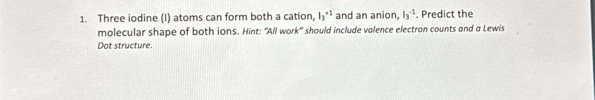 1. Three iodine (1) atoms can form both a cation, 13+¹ and an anion, 13¹. Predict the
molecular shape of both ions. Hint: "All work" should include valence electron counts and a Lewis
Dot structure.