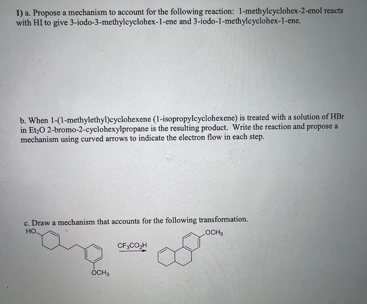 1) a. Propose a mechanism to account for the following reaction: 1-methylcyclohex-2-enol reacts
with HI to give 3-iodo-3-methylcyclohex-1-ene and 3-iodo-1-methylcyclohex-1-ene.
b. When 1-(1-methylethyl)cyclohexene
(1-isopropylcyclohexene) is treated with a solution of HBr
in Et₂O 2-bromo-2-cyclohexylpropane is the resulting product. Write the reaction and propose a
mechanism using curved arrows to indicate the electron flow in each step.
c. Draw a mechanism that accounts for the following transformation.
НО.
LOCH3
OCH 3
CF3CO₂H