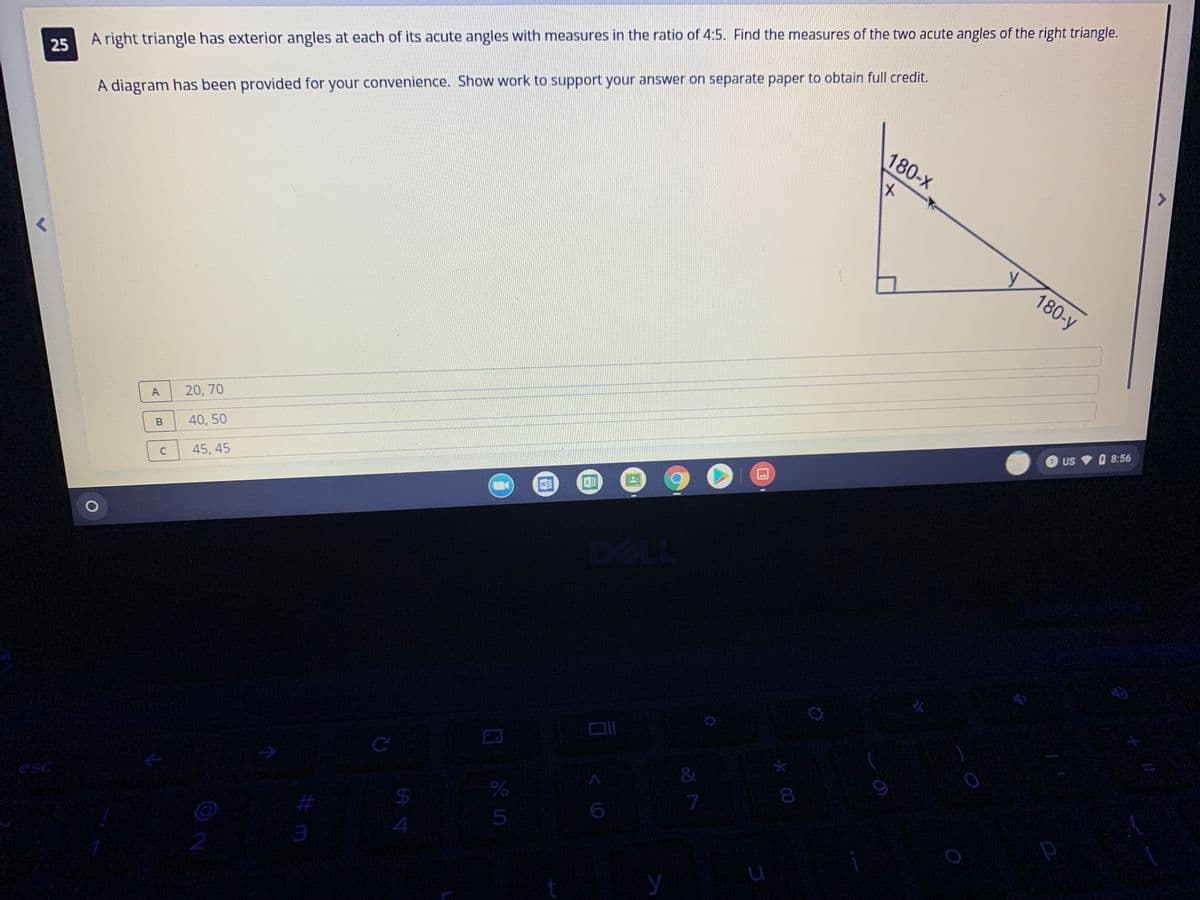 180-x
A diagram has been provided for your convenience. Show work to support your answer on separate paper to obtain full credit.
25 A right triangle has exterior angles at each of its acute angles with measures in the ratio of 4:5. Find the measures of the two acute angles of the right triangle.
y
180-y
A
20, 70
US 8:56
40, 50
45, 45
&
08
7
esc
24
