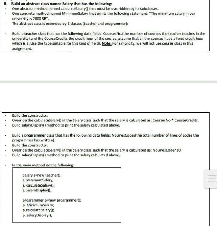 B. Build an abstract class named Salary that has the following:
One abstract method named calculateSalary() that must be overridden by its subclasses.
One concrete method named MinimumSalary that prints the following statement: "The minimum salary in our
university is 2000 SR".
The abstract class is extended by 2 classes (teacher and programmer):
Build a teacher class that has the following data fields: CoursesNo.(the number of courses the teacher teaches in the
university) and the CourseCredits (the credit hour of the course, assume that all the courses have a fixed credit hour
which is 3. Use the type suitable for this kind of field). Note: For simplicity, we will not use course class in this
assignment.
Build the constructor.
Override the calculateSalary() in the Salary class such that the salary is calculated as: Courses No.* CourseCredits.
Build salaryDisplay() method to print the salary calculated above.
Build a programmer class that has the following data fields: NoLinesCodes(the total number of lines of codes the
programmer has written).
Build the constructor.
Override the calculateSalary() in the Salary class such that the salary is calculated as: NoLinesCode *10.
Build salary Display() method to print the salary calculated above.
In the main method do the following:
Salary s=new teacher();
s. MinimumSalary;
s. calculateSalary();
s. salaryDisplay();
programmer p=new programmer();
p. MinimumSalary;
p.calculateSalary();
p. salaryDisplay();