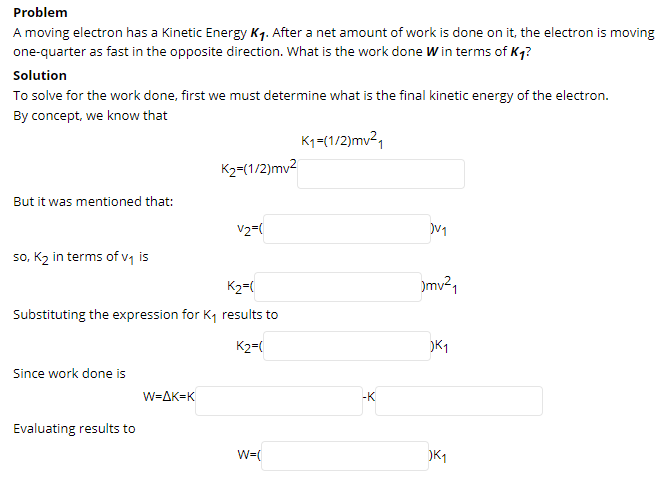 Problem
A moving electron has a Kinetic Energy K7. After a net amount of work is done on it, the electron is moving
one-quarter as fast in the opposite direction. What is the work done W in terms of Kq?
Solution
To solve for the work done, first we must determine what is the final kinetic energy of the electron.
By concept, we know that
K1=(1/2)mv²,
K2=(1/2)mv2
But it was mentioned that:
V2=(
so, K2 in terms of v is
K2=(
)mv²1
Substituting the expression for K, results to
K2=(
Since work done is
W=AK=K
-K
Evaluating results to
W=(
)K1
