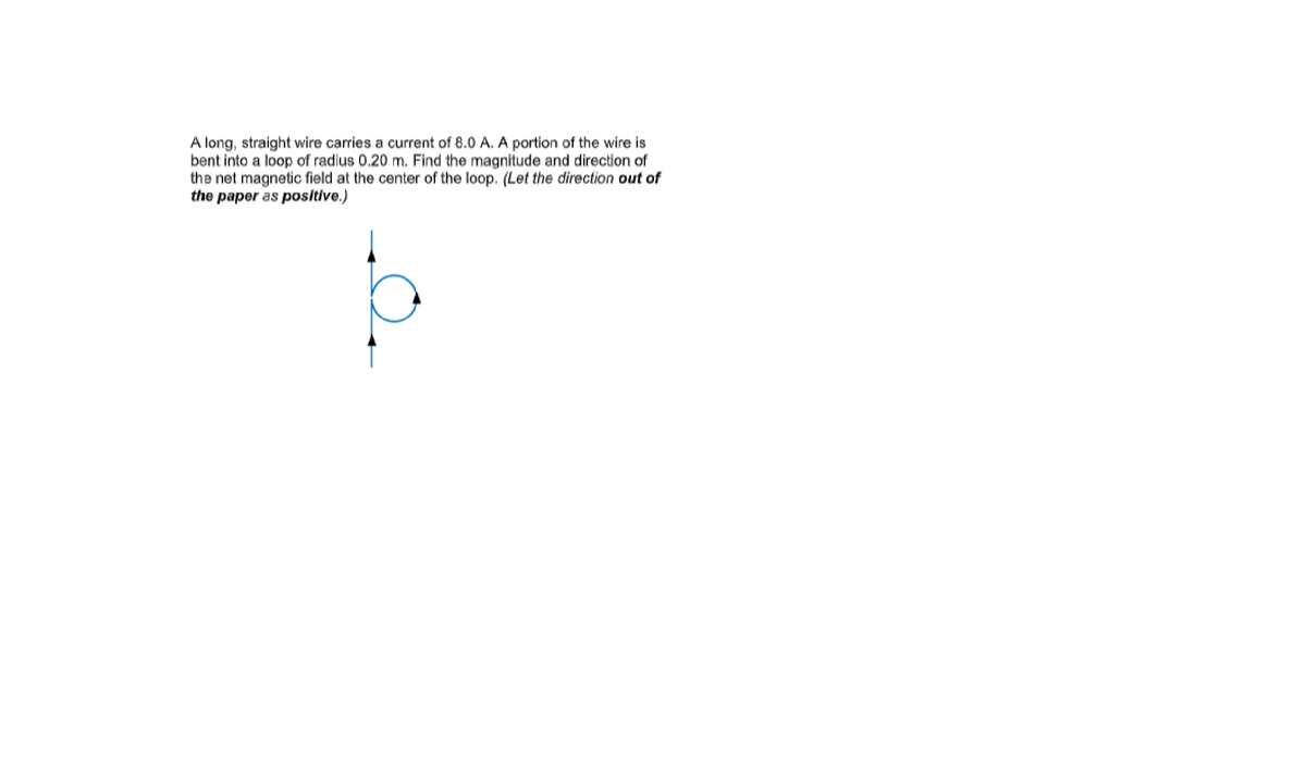 A long, straight wire carries a current of 8.0 A. A portion of the wire is
bent into a loop of radius 0.20 m. Find the magnitude and direction of
the net magnetic field at the center of the loop. (Let the direction out of
the paper as positive.)
