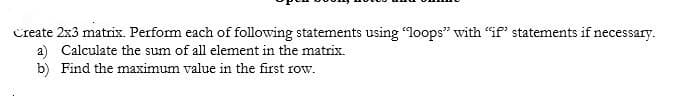 Create 2x3 matrix. Perform each of following statements using "loops" with "if' statements if necessary.
a) Calculate the sum of all element in the matrix.
b) Find the maximum value in the first row.