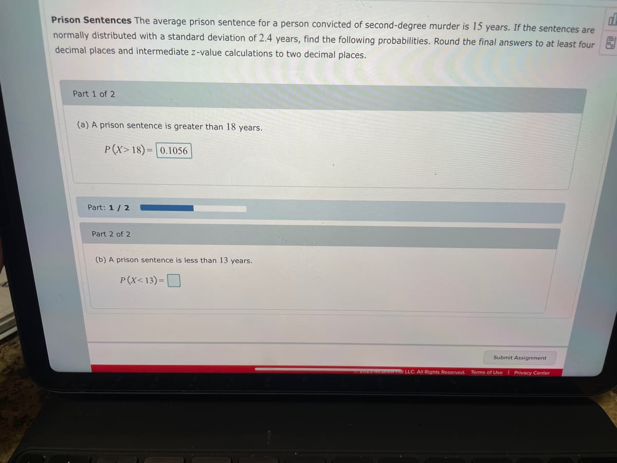 d
Prison Sentences The average prison sentence for a person convicted of second-degree murder is 15 years. If the sentences are
normally distributed with a standard deviation of 2.4 years, find the following probabilities. Round the final answers to at least four
decimal places and intermediate z-value calculations to two decimal places.
Part 1 of 2
(a) A prison sentence is greater than 18 years.
P(X>18)= 0.1056
Part: 1/2
Part 2 of 2
(b) A prison sentence is less than 13 years.
P(X<13)=
Submit Assignment
© 2023 MeGraw all LLC. All Rights Reserved. Terms of Use | Privacy Center