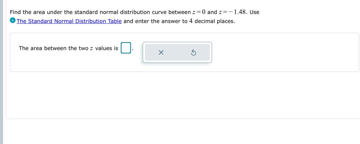 Find the area under the standard normal distribution curve between z = 0 and z=-1.48. Use
The Standard Normal Distribution Table and enter the answer to 4 decimal places.
The area between the two z values is
x