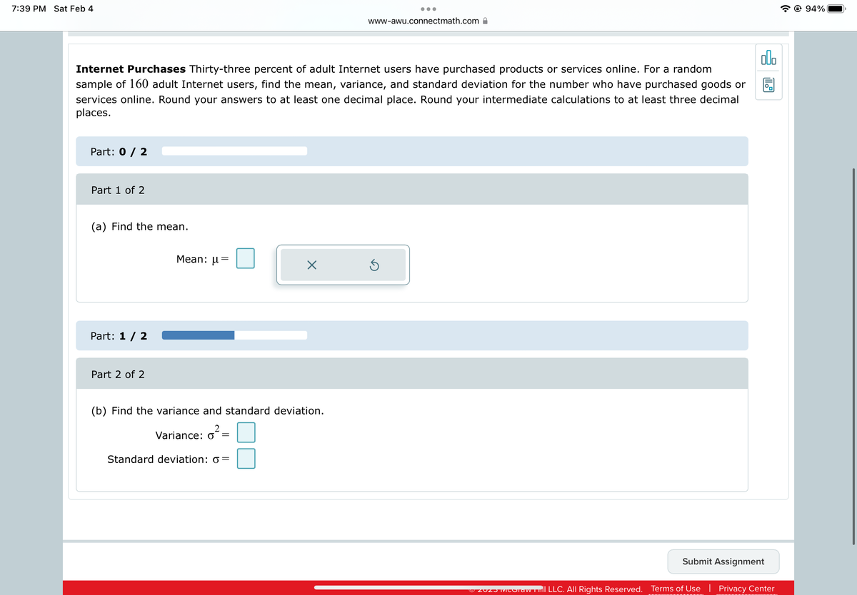7:39 PM Sat Feb 4
Part: 0 / 2
olo
Internet Purchases Thirty-three percent of adult Internet users have purchased products or services online. For a random
sample of 160 adult Internet users, find the mean, variance, and standard deviation for the number who have purchased goods or
services online. Round your answers to at least one decimal place. Round your intermediate calculations to at least three decimal
places.
Part 1 of 2
(a) Find the mean.
Part: 1 / 2
Part 2 of 2
Mean: u =
(b) Find the variance and standard deviation.
2
Variance: o
=
X
Standard deviation: 6=
●●●
www-awu.connectmath.com
Submit Assignment
ZOZ MOTAw hill LLC. All Rights Reserved. Terms of Use | Privacy Center
@ 94%