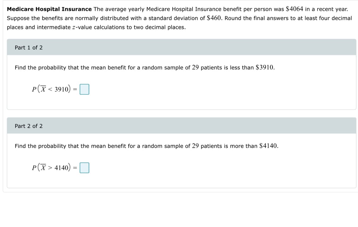 Medicare Hospital Insurance The average yearly Medicare Hospital Insurance benefit per person was $4064 in a recent year.
Suppose the benefits are normally distributed with a standard deviation of $460. Round the final answers to at least four decimal
places and intermediate z-value calculations to two decimal places.
Part 1 of 2
Find the probability that the mean benefit for a random sample of 29 patients is less than $3910.
P(X<3910) =
Part 2 of 2
Find the probability that the mean benefit for a random sample of 29 patients is more than $4140.
P(X> 4140)