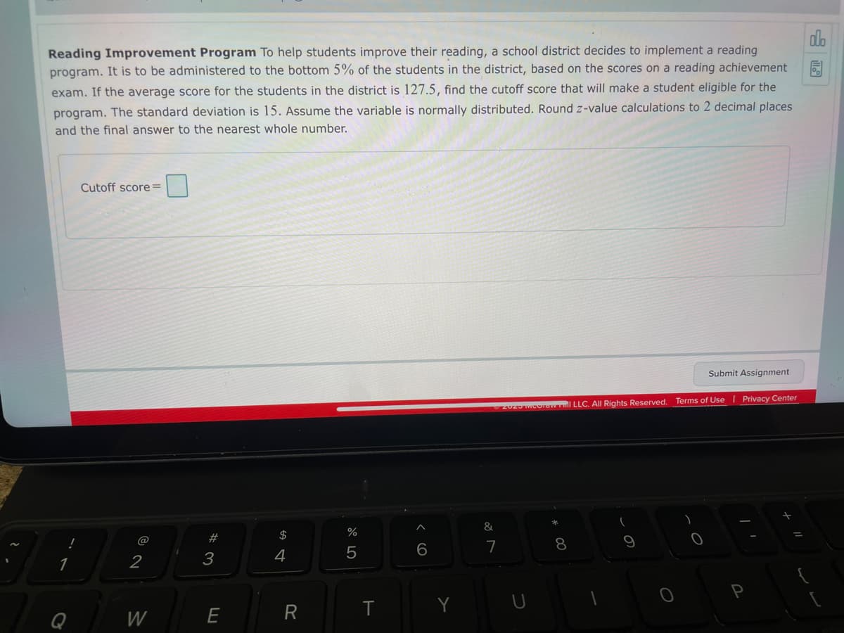 Reading Improvement Program To help students improve their reading, a school district decides to implement a reading
program. It is to be administered to the bottom 5% of the students in the district, based on the scores on a reading achievement
exam. If the average score for the students in the district is 127.5, find the cutoff score that will make a student eligible for the
program. The standard deviation is 15. Assume the variable is normally distributed. Round z-value calculations to 2 decimal places
and the final answer to the nearest whole number.
Q
Cutoff score=
@
2
W
# 3
E
$ 4
4
R
%
5
T
6
Ⓒ2029 Moorew Full LLC. All Rights Reserved. Terms of Use | Privacy Center
&
7
(
9
Submit Assignment
O
Olo