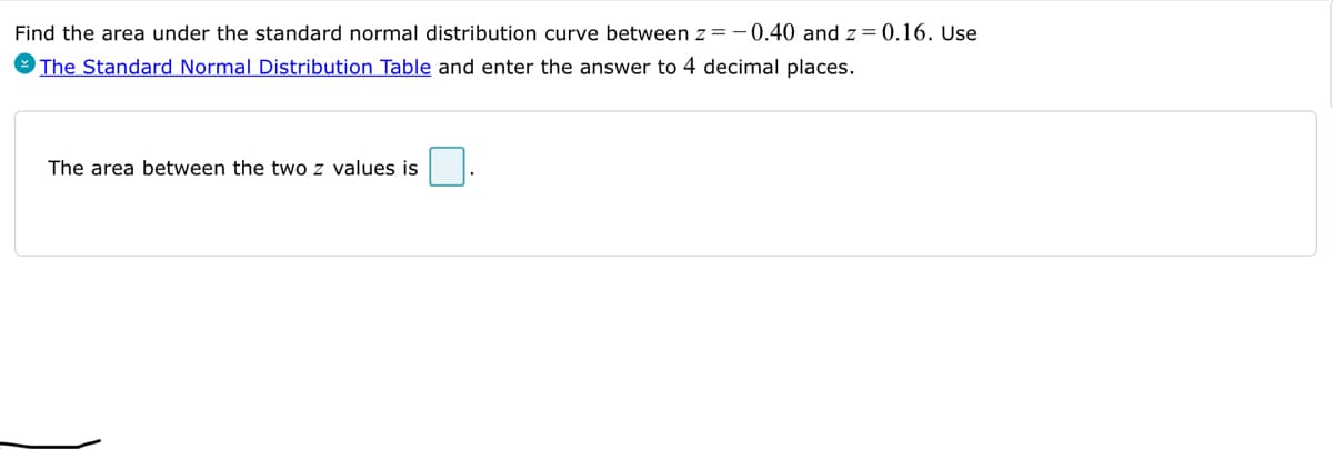 Find the area under the standard normal distribution curve between z=-0.40 and z=0.16. Use
The Standard Normal Distribution Table and enter the answer to 4 decimal places.
The area between the two z values is
1