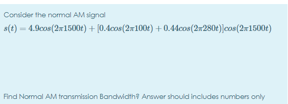 Consider the normal AM signal
s(t) = 4.9cos(271500t) + [0.4cos(2r100£) + 0.44cos(2r280t)]cos(2m1500£)
Find Normal AM transmission Bandwidth? Answer should includes numbers only
