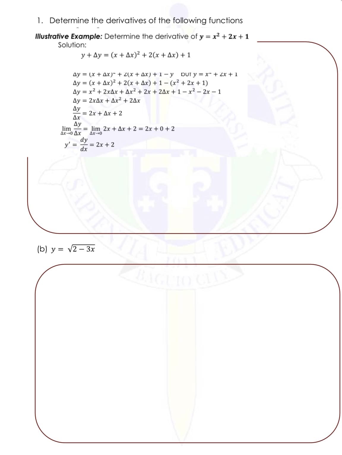 1. Determine the derivatives of the following functions
Illustrative Example: Determine the derivative of y = x² + 2x + 1
Solution:
y+Ay = (x + Ax)² + 2(x + Ax) + 1
Ay = (x + Ax)² + 2(x + Ax) + 1-y DUT y = x + 2x + 1
Ay = (x + Ax)² + 2(x + Ax) +1 − (x² + 2x + 1)
Ay = x² + 2xAx + Ax² + 2x + 2Ax+1-x² - 2x - 1
Ay = 2xAx + Ax² + 2Ax
Ay
Ax
Ay
= 2x + Δx + 2
lim =
Ax-0 Ax
y' =
dy
dx
APIE
lim 2x + Ax + 2 = 2x +0+2
Ax-0
= 2x + 2
(b) y = √2-3x
VERSIT
ERSIT
EDNICAT
