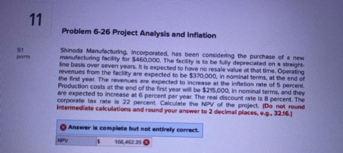 11
Problem 6-26 Project Analysis and Inflation
Shinoda Manufacturing, Incorporated, has been considering the purchase of a new
manufacturing facility for $460,000. The facility is to be fully depreciated on a straight-
line basis over seven years. It is expected to have no resale value at that time. Operating
revenues from the facility are expected to be $370,000, In nominal terms, at the end of
the first year. The revenues are expected to increase at the inflation rate of 5 percent.
Production costs at the end of the first year will be $215,000, in nominal terms, and they
are expected to increase at 6 percent per year. The real discount rate is 8 percent. The
corporate tax rate is 22 percent. Calculate the NPV of the project. (Do not round
Intermediate calculations and round your answer to 2 decimal places, e.g., 32.16.)
NPV
Answer is complete but not entirely correct.
166,462 25 K