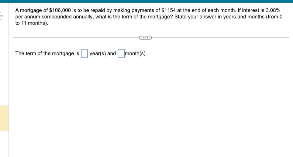 A mortgage of $106,000 is to be repaid by making payments of $1154 at the end of each month. If interest is 3.08%
per annum compounded annually, what is the term of the mortgage? State your answer in years and months (from 0
to 11 months).
The term of the mortgage is
| year(s) and ☐ month(s).