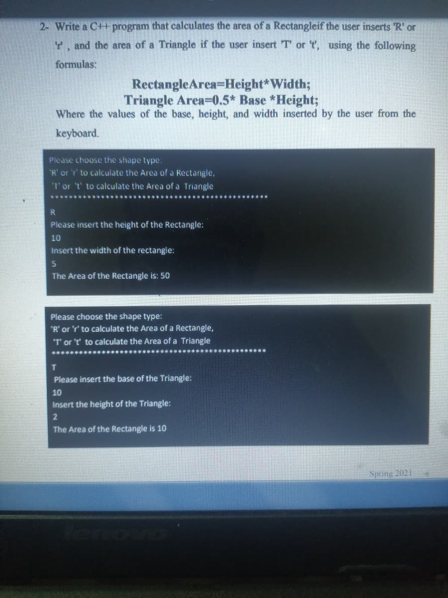 2- Write a C+ program that calculates the area of a Rectangleif the user inserts R' or
Y, and the area of a Triangle if the user insert T or ", using the following
formulas:
RectangleArea-Height*Width;
Triangle Area-0.5* Base *Height;
Where the values of the base, height, and width inserted by the user from the
keyboard.
Please choose the shape type:
"R' or 'r' to calculate the Area of a Rectangle,
T'or 't' to calculate the Arca of a Triangle
R
Please insert the height of the Rectangle:
10
Insert the width of the rectangle:
The Area of the Rectangle is: 50
Piease choose the shape type:
"R'or 'r' to calculate the Area of a Rectangie,
T or 't' to calculate the Area of a Triangle
Please insert the base of the Triangle:
10
insert the height of the Triangle:
The Area of the Rectangle is 10
Spring 2021
