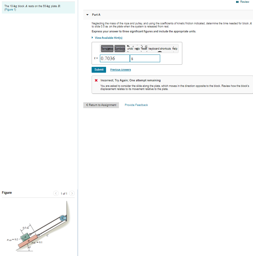 I Review
The 10-kg block A rests on the 55-kg plate B.
(Figure 1)
Part A
Neglecting the mass of the rope and pulley, and using the coefficients of kinetic friction indicated, determine the time needed for block A
to slide 0.5 m on the plate when the system is released from rest.
Express your answer to three significant figures and include the appropriate units.
> View Available Hint(s)
Tempjates Symbols undo redo Teset keyboard shortcuts Help
t= 0.7036
S
Submit
Prevlous Answers
X Incorrect; Try Again; One attempt remaining
You are asked to consider the slide along the plate, which moves in the direction opposite to the block. Review how the block's
displacement relates to its movement relative to the plate.
< Return to Assignment
Provide Feedback
Figure
1 of 1
MA 02
Ha0.1
