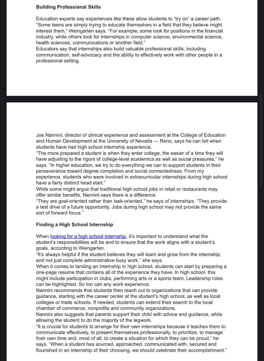 Building Professional Skills
Education experts say experiences like these allow students to "try on" a career path.
"Some teens are simply trying to educate themselves in a field that they believe might
interest them," Weingarten says. "For example, some look for positions in the financial
industry, while others look for internships in computer science, environmental science,
health sciences, communications or another field."
Educators say that internships also build valuable professional skills, including
communication, self-advocacy and the ability to effectively work with other people in a
professional setting.
Joe Nannini, director of clinical experience and assessment at the College of Education
and Human Development at the University of Nevada - Reno, says he can tell when
students have had high school internship experience.
"The more prepared a student is when they enter college, the easier of a time they will
have adjusting to the rigors of college-level academics as well as social pressures," he
says. "In higher education, we try to do everything we can to support students in their
perseverance toward degree completion and social connectedness. From my
experience, students who were involved in extracurricular internships during high school
have a fairly distinct head start."
While some might argue that traditional high school jobs in retail or restaurants may
offer similar benefits, Nannini says there is a difference.
"They are goal-oriented rather than task-oriented," he says of internships. "They provide
a test drive of a future opportunity. Jobs during high school may not provide the same
sort of forward focus."
Finding a High School Internship
When looking for a high school internship, it's important to understand what the
student's responsibilities will be and to ensure that the work aligns with a student's
goals, according to Weingarten.
"It's always helpful if the student believes they will learn and grow from the internship,
and not just complete administrative busy work," she says.
When it comes to landing an internship in high school, students can start by preparing a
one-page resume that contains all of the experience they have. In high school, this
might include participation in clubs, performing arts or a sports team. Leadership roles
can be highlighted. So too can any work experience.
Nannini recommends that students then reach out to organizations that can provide
guidance, starting with the career center at the student's high school, as well as local
colleges or trade schools. If needed, students can extend their search to the local
chamber of commerce, nonprofits and community organizations.
Nannini also suggests that parents support their child with advice and guidance, while
allowing the student to do the majority of the legwork.
"It is crucial for students to arrange for their own internships because it teaches them to
communicate effectively, to present themselves professionally, to prioritize, to manage
their own time and, most of all, to create a situation for which they can be proud," he
says. "When a student has sourced, approached, communicated with, secured and
flourished in an internship of their choosing, we should celebrate their accomplishment."