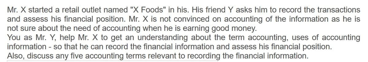 Mr. X started a retail outlet named "X Foods" in his. His friend Y asks him to record the transactions
and assess his financial position. Mr. X is not convinced on accounting of the information as he is
not sure about the need of accounting when he is earning good money.
You as Mr. Y, help Mr. X to get an understanding about the term accounting, uses of accounting
information
- so that he can record the financial information and assess his financial position.
Also, discuss any five accounting terms relevant to recording the financial information.
