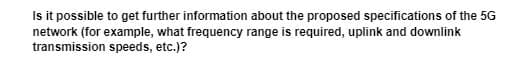 Is it possible to get further information about the proposed specifications of the 5G
network (for example, what frequency range is required, uplink and downlink
transmission speeds, etc.)?
