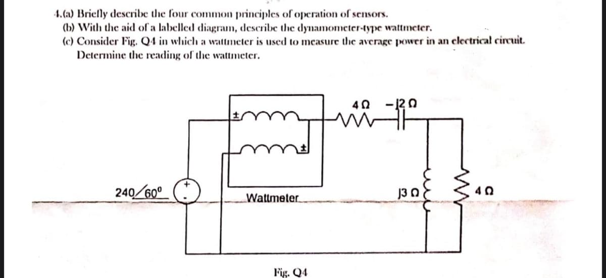 4.(a) Briefly describe the four common principles of operation of sensors.
(b) With the aid of a labelled diagram, describe the dynamometer-type wattmeter.
(c) Consider Fig. Q4 in which a wattmeter is used to measure the average power in an electrical circuit.
Determine the reading of the wattmeter.
240/60⁰
Wattmeter
Fig. Q4
4 Ω -120
130
www
40