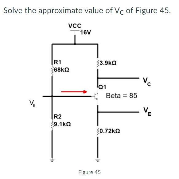 Solve the approximate value of Vc of Figure 45.
Vcc
T16V
|R1
3.9k2
268k2
Vc
Q1
Beta = 85
VE
R2
39.1ko
20.72k2
Figure 45
