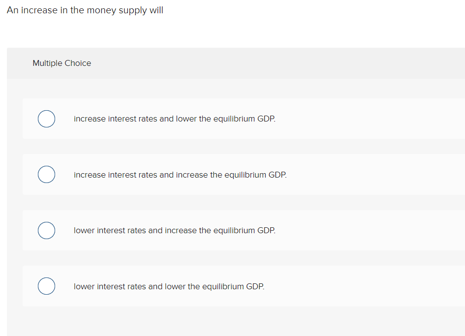 An increase in the money supply will
Multiple Choice
increase interest rates and lower the equilibrium GDP.
O increase interest rates and increase the equilibrium GDP.
O lower interest rates and increase the equilibrium GDP.
O lower interest rates and lower the equilibrium GDP.
