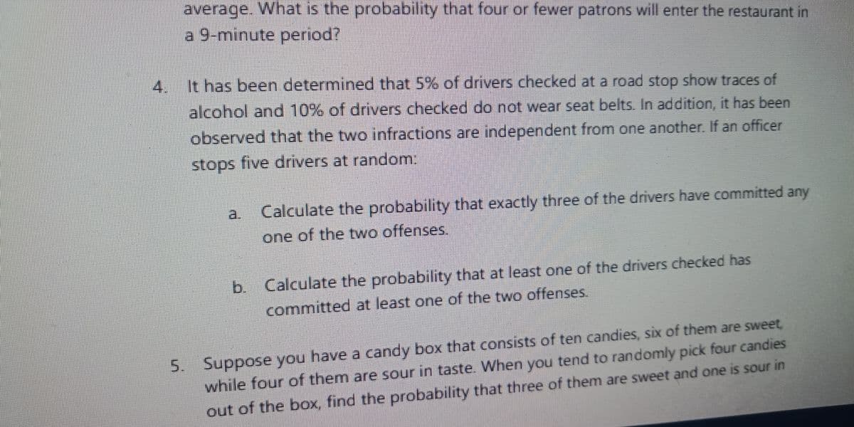 average. What is the probability that four or fewer patrons will enter the restaurant in
a 9-minute period?
4. It has been determined that 5% of drivers checked at a road stop show traces of
alcohol and 10% of drivers checked do not wear seat belts. In addition, it has been
observed that the two infractions are independent from one another. If an officer
stops five drivers at random:
a
Calculate the probability that exactly three of the drivers have committed any
one of the two offenses.
b. Calculate the probability that at least one of the drivers checked has
committed at least one of the two offenses.
5. Suppose you have a candy box that consists of ten candies, six of them are sweet
while four of them are sour in taste. When you tend to randomly pick four candies
out of the box, find the probability that three of them are sweet and one is sour in