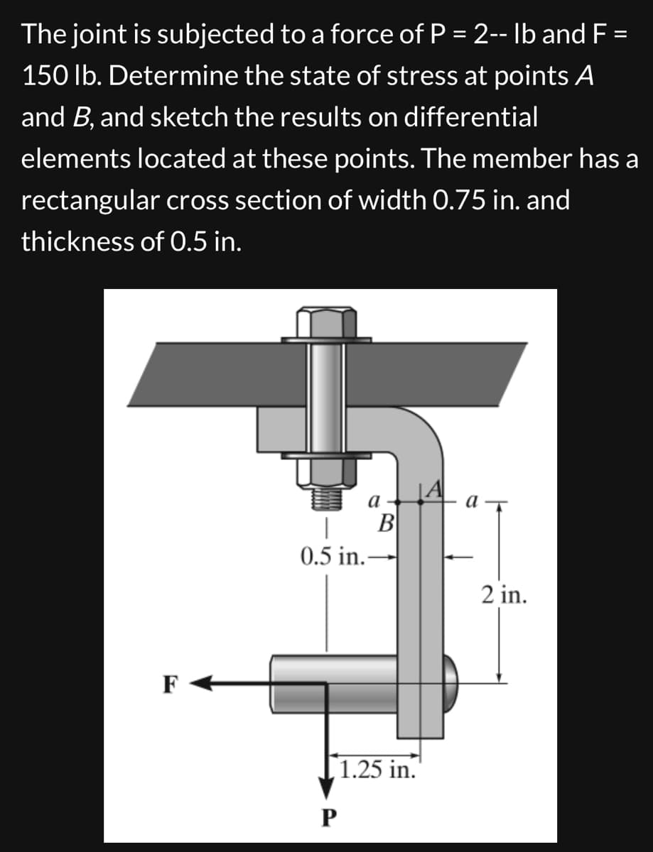 The joint is subjected to a force of P = 2-- lb and F =
150 lb. Determine the state of stress at points A
and B, and sketch the results on differential
elements located at these points. The member has a
rectangular cross section of width 0.75 in. and
thickness of 0.5 in.
F
0.5 in.
a
B
Р
1.25 in.
A
a
2 in.