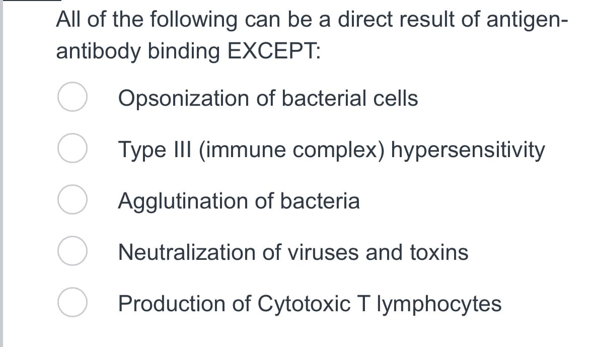 All of the following can be a direct result of antigen-
antibody binding EXCEPT:
Opsonization of bacterial cells
Type III (immune complex) hypersensitivity
Agglutination of bacteria
Neutralization of viruses and toxins
Production of Cytotoxic T lymphocytes