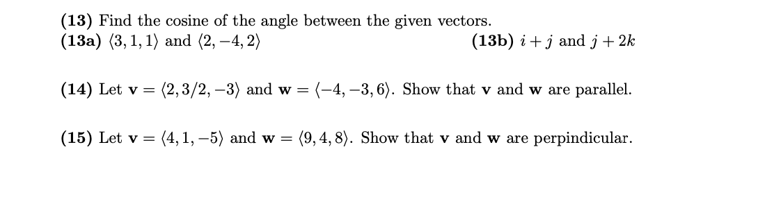 (13) Find the cosine of the angle between the given vectors.
(13a) (3, 1, 1) and (2, –4, 2)
(13b) i + j and j+ 2k
(14) Let v =
(2,3/2, –3) and w =
(-4, –3, 6). Show that v and w are parallel.
(15) Let v =
(4, 1, –5) and w =
(9, 4, 8). Show that v and w are perpindicular.
