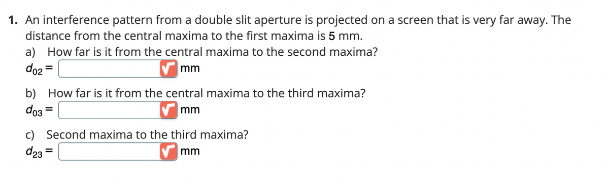 1. An interference pattern from a double slit aperture is projected on a screen that is very far away. The
distance from the central maxima to the first maxima is 5 mm.
a) How far is it from the central maxima to the second maxima?
do2 =
V mm
%3D
b) How far is it from the central maxima to the third maxima?
do3 =
V mm
c) Second maxima to the third maxima?
d23 =
mm
