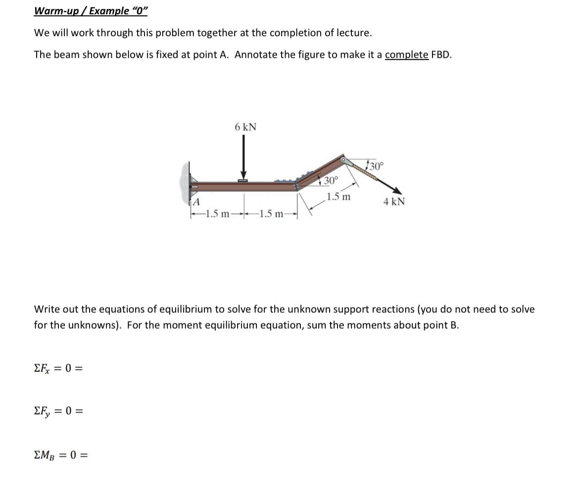 Warm-up / Example "0"
We will work through this problem together at the completion of lecture.
The beam shown below is fixed at point A. Annotate the figure to make it a complete FBD.
ΣFx = 0 =
ΣF, =
= 0 =
6 kN
ΣMB = 0 =
-1.5 m-1.5 m-
Write out the equations of equilibrium to solve for the unknown support reactions (you do not need to solve
for the unknowns). For the moment equilibrium equation, sum the moments about point B.
30°
1.5 m
$30°
4 kN