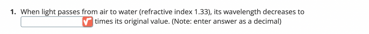 1. When light passes from air to water (refractive index 1.33), its wavelength decreases to
times its original value. (Note: enter answer as a decimal)
