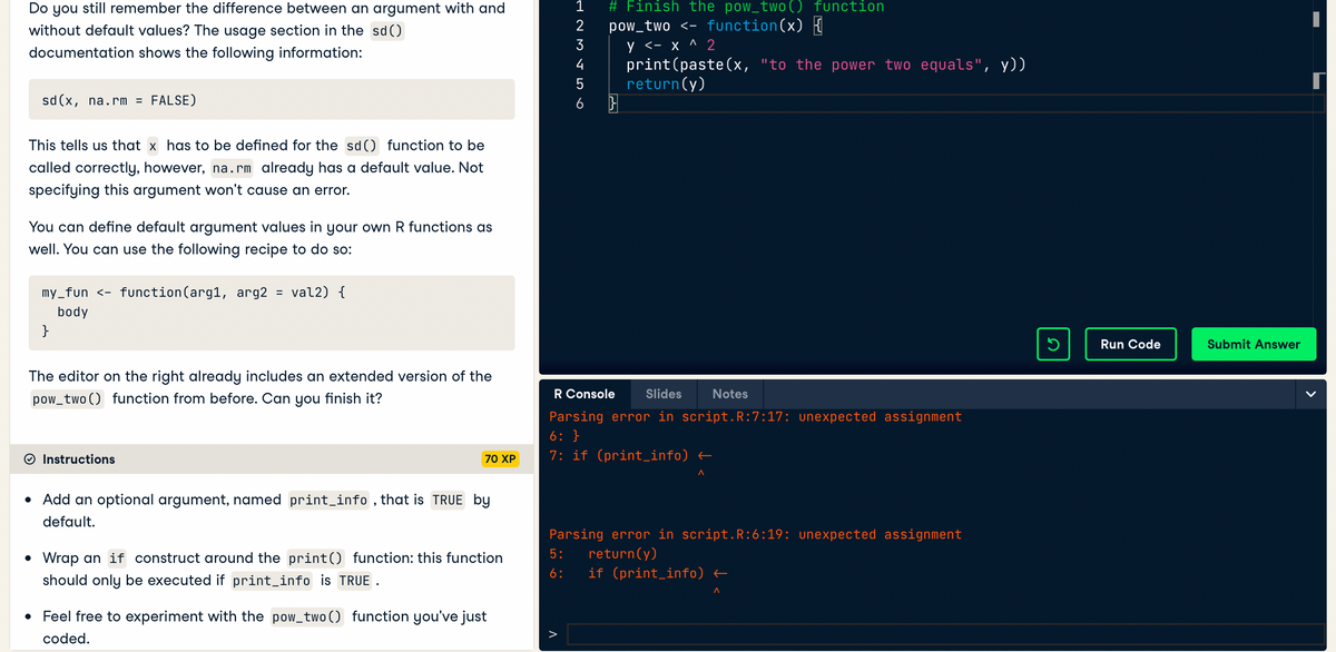 Do you still remember the difference between an argument with and
without default values? The usage section in the sd()
documentation shows the following information:
sd(x, na.rm = FALSE)
This tells us that x has to be defined for the sd() function to be
called correctly, however, na.rm already has a default value. Not
specifying this argument won't cause an error.
You can define default argument values in your own R functions as
well. You can use the following recipe to do so:
my_fun <- function(arg1, arg2 = val2) {
body
}
The editor on the right already includes an extended version of the
pow_two() function from before. Can you finish it?
Instructions
70 XP
• Add an optional argument, named print_info, that is TRUE by
default.
• Wrap an if construct around the print() function: this function
should only be executed if print_info is TRUE.
• Feel free to experiment with the pow_two() function you've just
coded.
HOME
1 # Finish the pow_two () function
pow_two <- function(x) {
5:
6:
2
3
y <- x ^ 2
print (paste(x, "to the power two equals", y))
5 return(y)
6 }
4
R Console
Slides Notes
Parsing error in script.R:7:17: unexpected assignment
6: }
7: if (print_info) ←
A
Parsing error in script.R:6:19: unexpected assignment
return(y)
if (print_info) ←
^
S
Run Code
Submit Answer
|
[