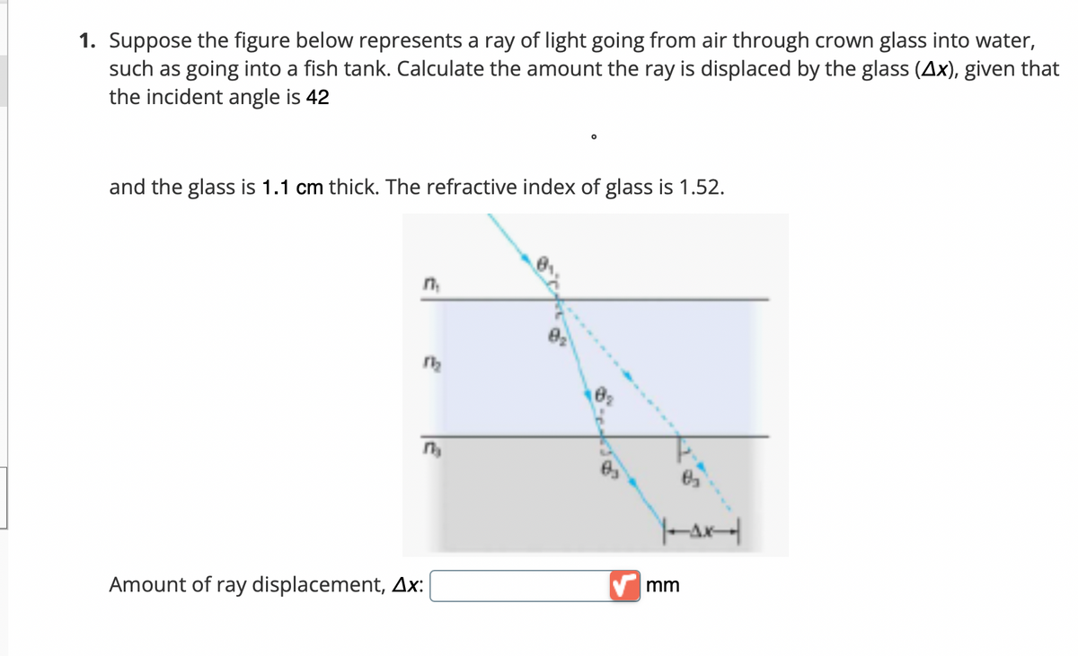 1. Suppose the figure below represents a ray of light going from air through crown glass into water,
such as going into a fish tank. Calculate the amount the ray is displaced by the glass (Ax), given that
the incident angle is 42
and the glass is 1.1 cm thick. The refractive index of glass is 1.52.
Amount of ray displacement, Ax:
V mm
