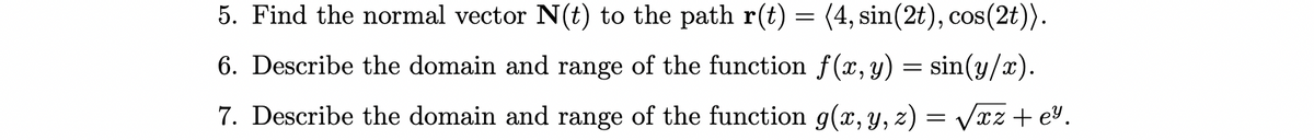 5. Find the normal vector N(t) to the path r(t) = (4, sin(2t), cos(2t)).
6. Describe the domain and range of the function f(x,y) = sin(y/x).
7. Describe the domain and range of the function g(x, y, z) = Vxz + e%.
