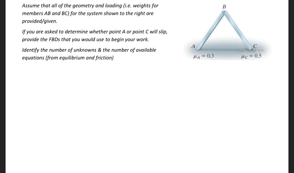 Assume that all of the geometry and loading (i.e. weights for
B
members AB and BC) for the system shown to the right are
provided/given.
If you are asked to determine whether point A or point C will slip,
provide the FBDS that you would use to begin your work.
A
Identify the number of unknowns & the number of available
equations (from equilibrium and friction)
MA =0.3
Mc =0.5
