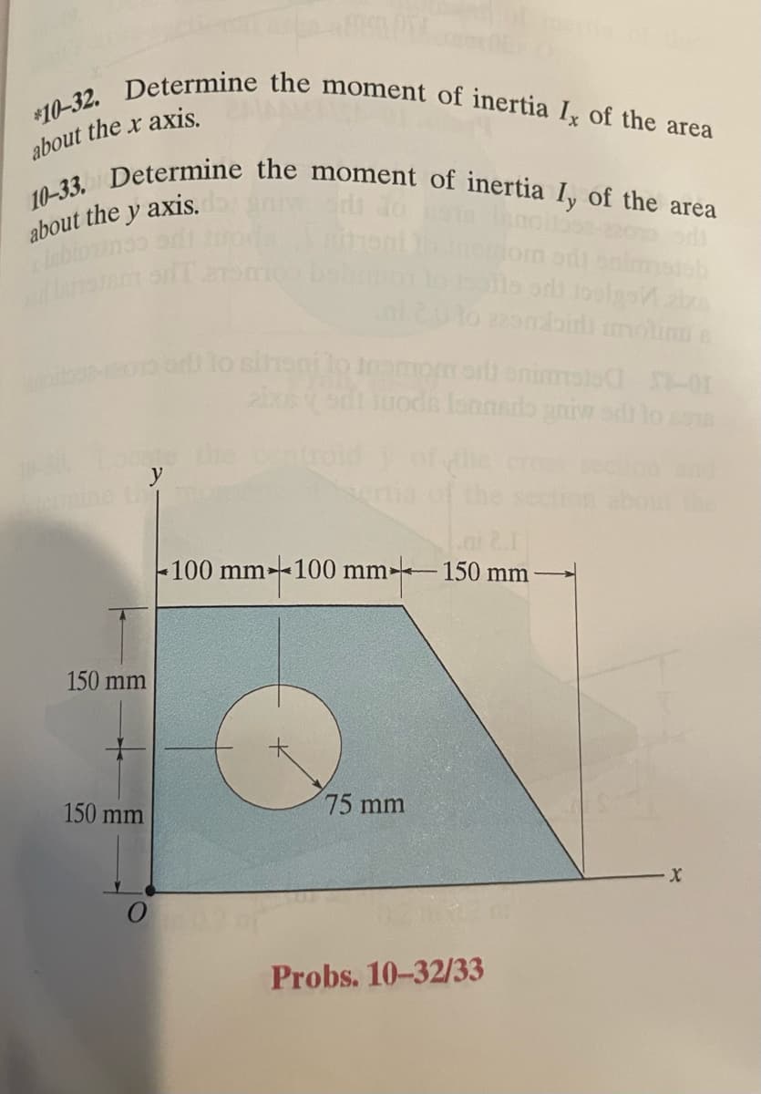 *10-32. Determine the moment of inertia I, of the area
10-33. Determine the moment of inertia Iy of the area
about the x axis.
about the y axis.
odl
stab
site sdi bolgoń ziza
lo 225mdbiri imolinus
150 mm
150 mm
on T
0
moo bol
lo sihani to
aixis
momori snimais
-01
quodis Isanedo gniw sdt to som
ai 2.11
-100 mm 100 mm 150 mm
75 mm
Probs. 10-32/33
The
X